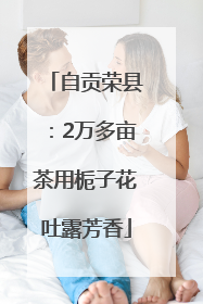 自贡荣县：2万多亩茶用栀子花吐露芳香