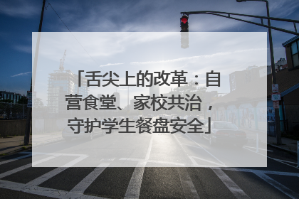 舌尖上的改革：自营食堂、家校共治，守护学生餐盘安全
