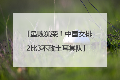 虽败犹荣！中国女排2比3不敌土耳其队