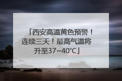 西安高温黄色预警！连续三天！最高气温将升至37~40℃