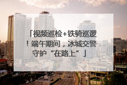 视频巡检+铁骑巡逻！端午期间，冰城交警守护“在路上”