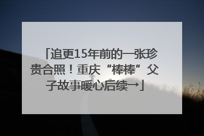 追更15年前的一张珍贵合照！重庆“棒棒”父子故事暖心后续→