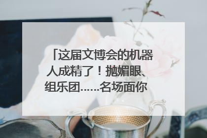 这届文博会的机器人成精了！抛媚眼、组乐团……名场面你pick谁？