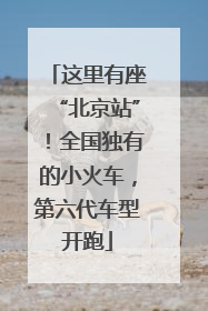 这里有座“北京站”！全国独有的小火车，第六代车型开跑