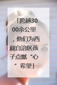 跨越3000余公里，他们为西藏自治区孩子点燃“心”希望