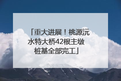 重大进展！桃源沅水特大桥42根主墩桩基全部完工