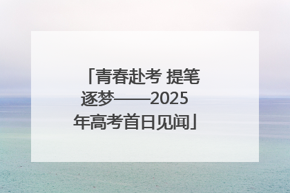 青春赴考 提笔逐梦——2025年高考首日见闻