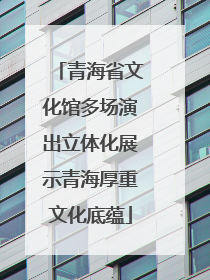 青海省文化馆多场演出立体化展示青海厚重文化底蕴