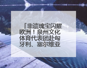 非遗瑰宝闪耀欧洲！泉州文化体育代表团赴匈牙利、塞尔维亚交流