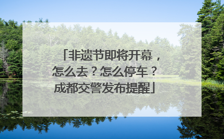 非遗节即将开幕，怎么去？怎么停车？成都交警发布提醒