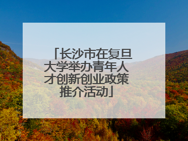 长沙市在复旦大学举办青年人才创新创业政策推介活动