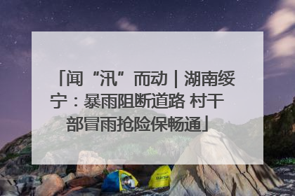 闻“汛”而动｜湖南绥宁：暴雨阻断道路 村干部冒雨抢险保畅通