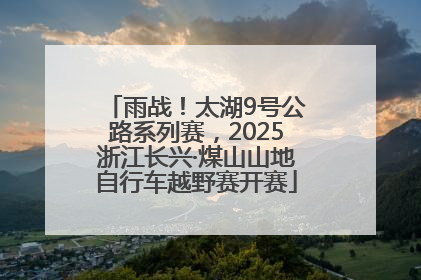 雨战！太湖9号公路系列赛，2025浙江长兴·煤山山地自行车越野赛开赛