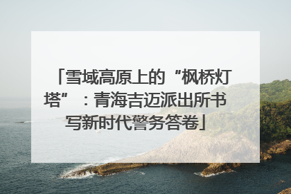 雪域高原上的“枫桥灯塔”：青海吉迈派出所书写新时代警务答卷