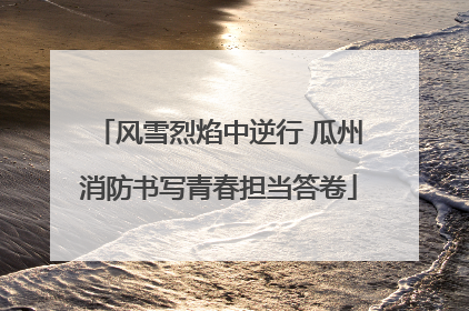 风雪烈焰中逆行 瓜州消防书写青春担当答卷