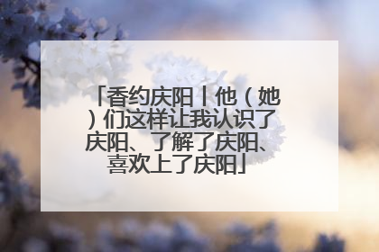 香约庆阳丨他（她）们这样让我认识了庆阳、了解了庆阳、喜欢上了庆阳