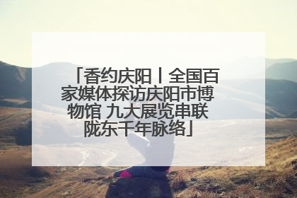 香约庆阳丨全国百家媒体探访庆阳市博物馆 九大展览串联陇东千年脉络