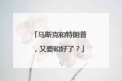 马斯克和特朗普，又要和好了？