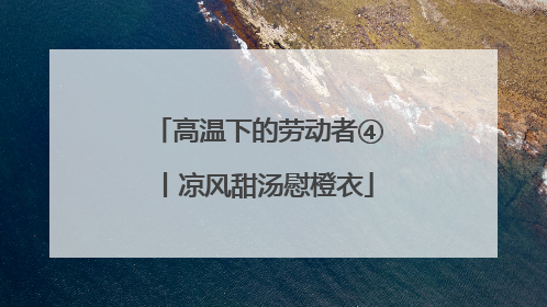 高温下的劳动者④丨凉风甜汤慰橙衣