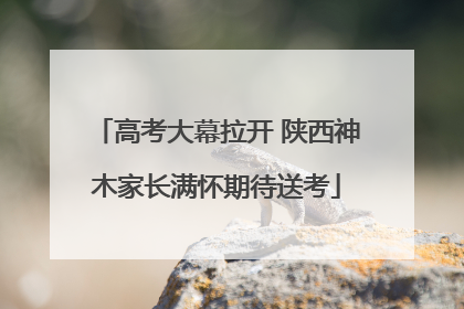 高考大幕拉开 陕西神木家长满怀期待送考