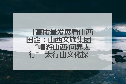 高质量发展看山西国企：山西文旅集团“唱游山西·问界太行” 太行山文化探索之旅燃情启幕