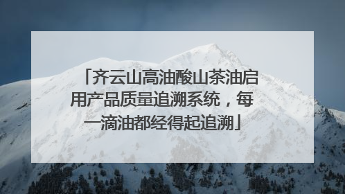 齐云山高油酸山茶油启用产品质量追溯系统，每一滴油都经得起追溯