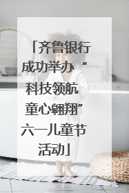 齐鲁银行成功举办“科技领航 童心翱翔”六一儿童节活动