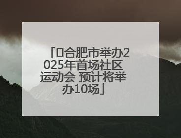 ﻿合肥市举办2025年首场社区运动会 预计将举办10场