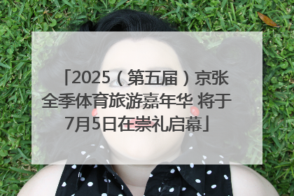 2025（第五届）京张全季体育旅游嘉年华 将于7月5日在崇礼启幕