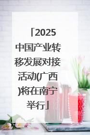 2025中国产业转移发展对接活动(广西)将在南宁举行