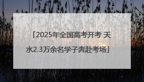 2025年全国高考开考 天水2.3万余名学子奔赴考场