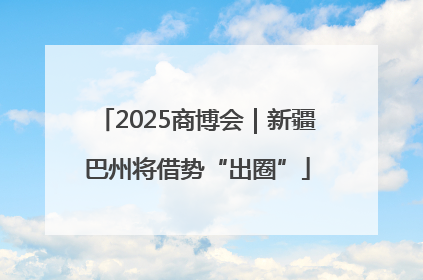 2025商博会｜新疆巴州将借势“出圈”