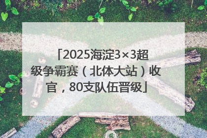 2025海淀3×3超级争霸赛（北体大站）收官，80支队伍晋级