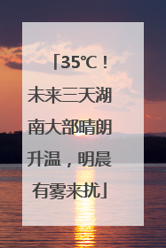 35℃！未来三天湖南大部晴朗升温，明晨有雾来扰