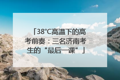 38℃高温下的高考前奏：三名济南考生的“最后一课”