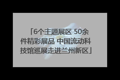 6个主题展区 50余件精彩展品 中国流动科技馆巡展走进兰州新区